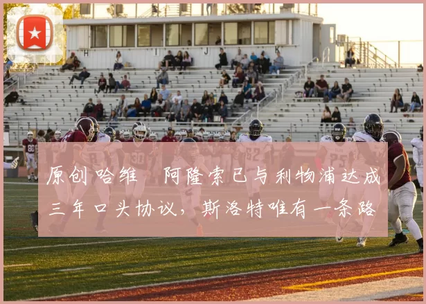 原创 哈维・阿隆索已与利物浦达成三年口头协议，斯洛特唯有一条路可 “翻盘”