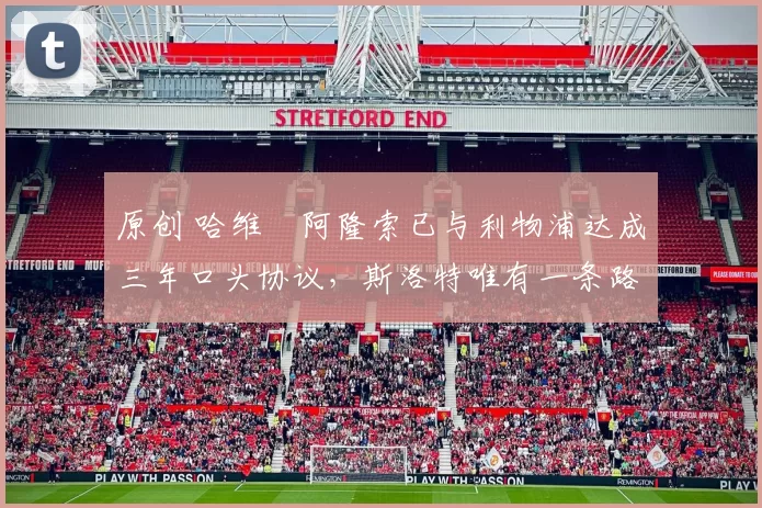 原创 哈维・阿隆索已与利物浦达成三年口头协议，斯洛特唯有一条路可 “翻盘”