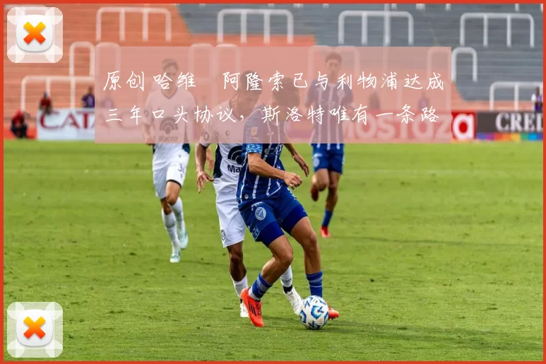 原创 哈维・阿隆索已与利物浦达成三年口头协议，斯洛特唯有一条路可 “翻盘”