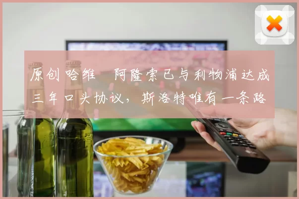 原创 哈维・阿隆索已与利物浦达成三年口头协议，斯洛特唯有一条路可 “翻盘”
