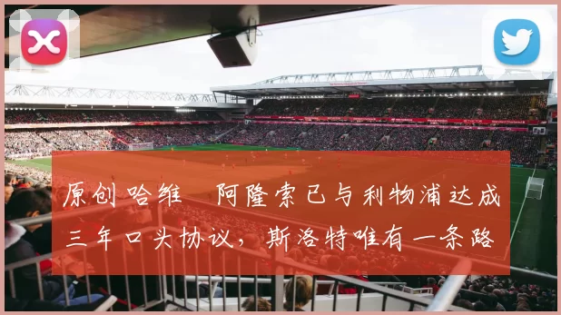 原创 哈维・阿隆索已与利物浦达成三年口头协议，斯洛特唯有一条路可 “翻盘”