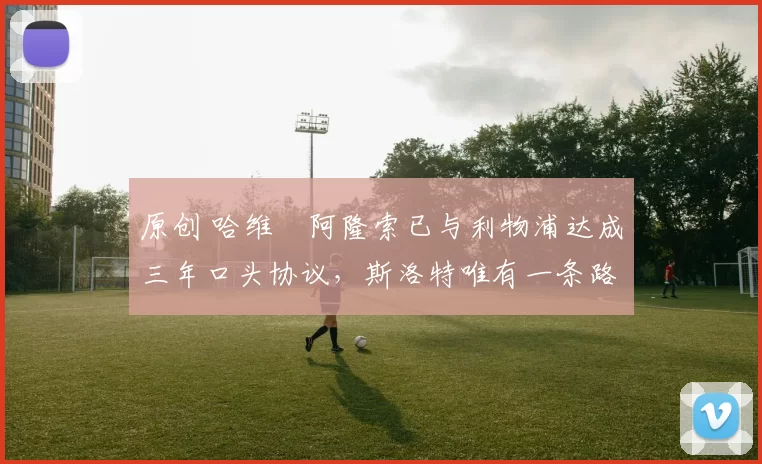 原创 哈维・阿隆索已与利物浦达成三年口头协议，斯洛特唯有一条路可 “翻盘”