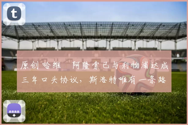 原创 哈维・阿隆索已与利物浦达成三年口头协议，斯洛特唯有一条路可 “翻盘”