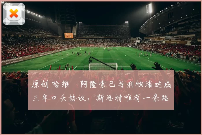 原创 哈维・阿隆索已与利物浦达成三年口头协议，斯洛特唯有一条路可 “翻盘”