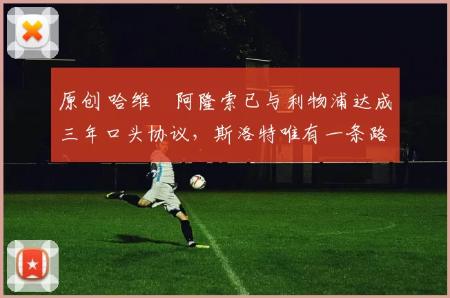 原创 哈维・阿隆索已与利物浦达成三年口头协议，斯洛特唯有一条路可 “翻盘”