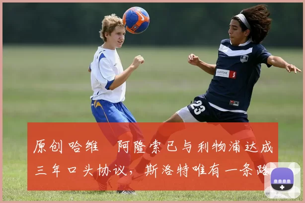 原创 哈维・阿隆索已与利物浦达成三年口头协议，斯洛特唯有一条路可 “翻盘”