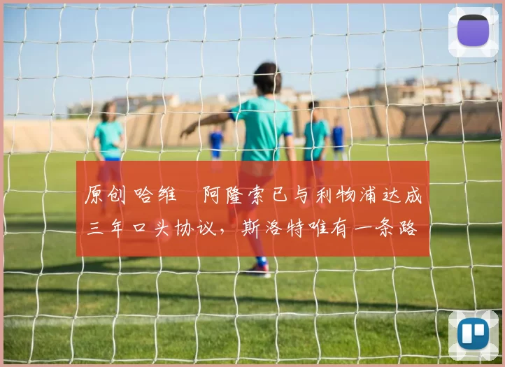 原创 哈维・阿隆索已与利物浦达成三年口头协议，斯洛特唯有一条路可 “翻盘”