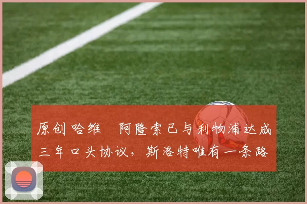 原创 哈维・阿隆索已与利物浦达成三年口头协议，斯洛特唯有一条路可 “翻盘”