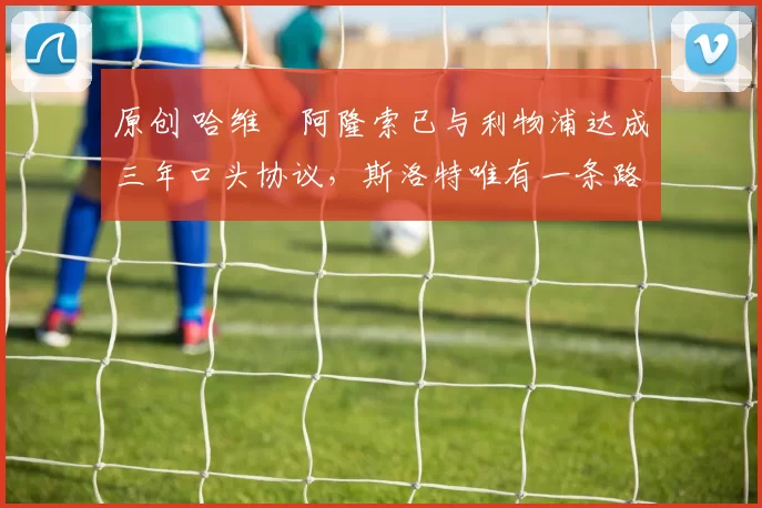 原创 哈维・阿隆索已与利物浦达成三年口头协议，斯洛特唯有一条路可 “翻盘”