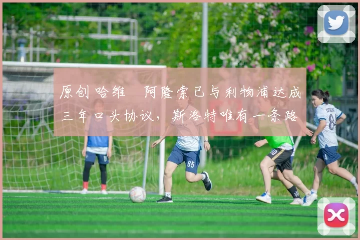 原创 哈维・阿隆索已与利物浦达成三年口头协议，斯洛特唯有一条路可 “翻盘”