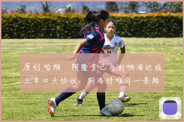 原创 哈维・阿隆索已与利物浦达成三年口头协议，斯洛特唯有一条路可 “翻盘”