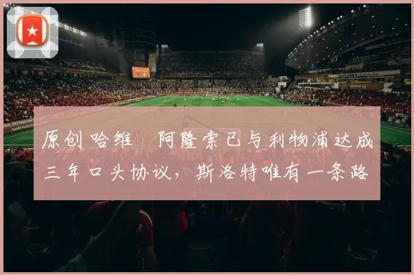 原创 哈维・阿隆索已与利物浦达成三年口头协议，斯洛特唯有一条路可 “翻盘”