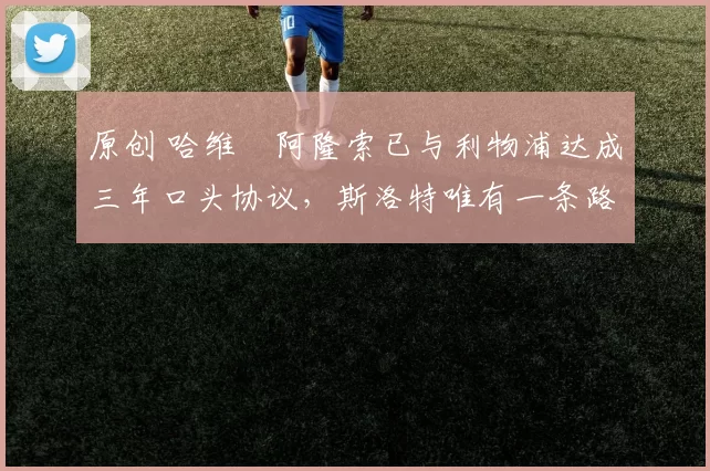 原创 哈维・阿隆索已与利物浦达成三年口头协议，斯洛特唯有一条路可 “翻盘”