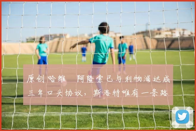 原创 哈维・阿隆索已与利物浦达成三年口头协议，斯洛特唯有一条路可 “翻盘”