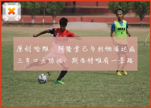 原创 哈维・阿隆索已与利物浦达成三年口头协议，斯洛特唯有一条路可 “翻盘”