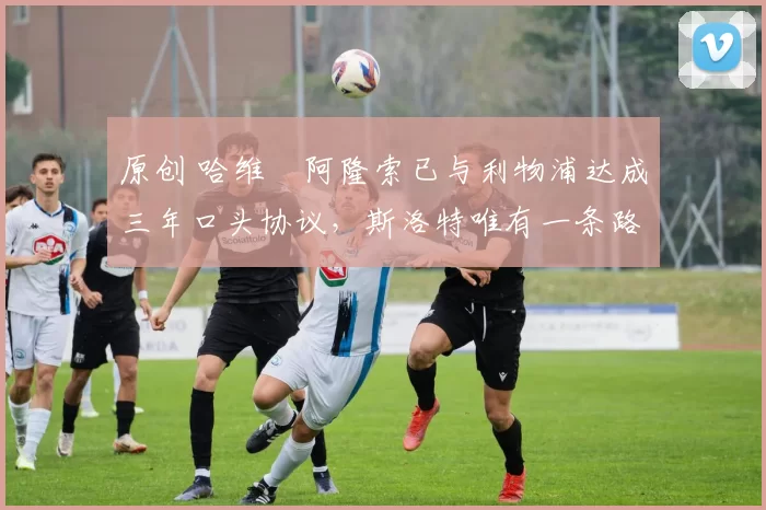 原创 哈维・阿隆索已与利物浦达成三年口头协议,斯洛特唯有一条路可 “翻盘”