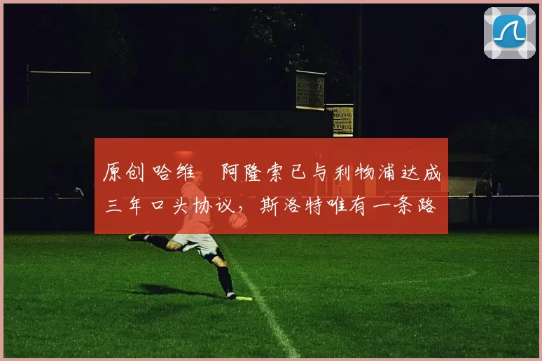 原创 哈维・阿隆索已与利物浦达成三年口头协议，斯洛特唯有一条路可 “翻盘”