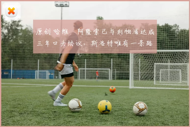 原创 哈维・阿隆索已与利物浦达成三年口头协议，斯洛特唯有一条路可 “翻盘”