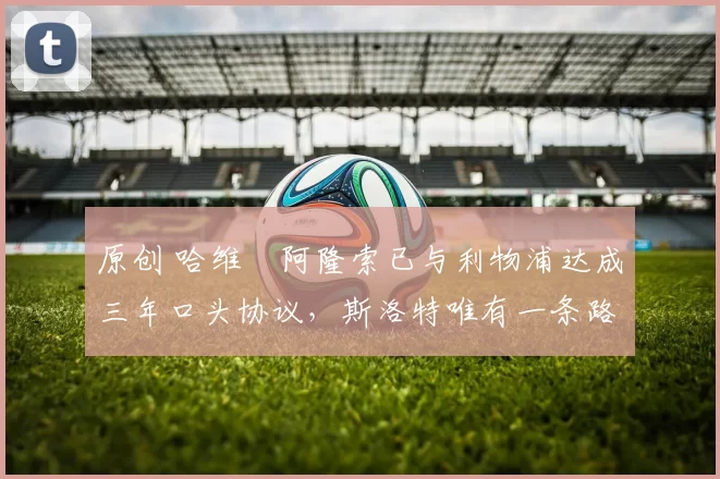 原创 哈维・阿隆索已与利物浦达成三年口头协议，斯洛特唯有一条路可 “翻盘”