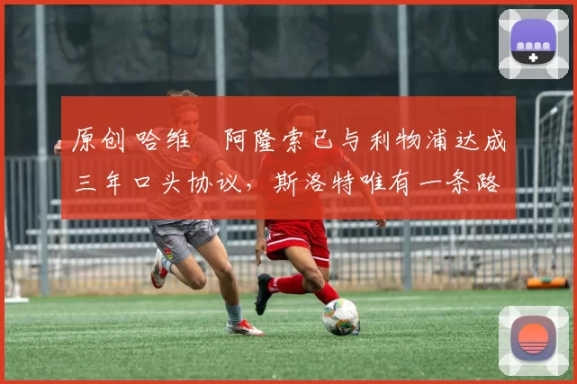 原创 哈维・阿隆索已与利物浦达成三年口头协议，斯洛特唯有一条路可 “翻盘”