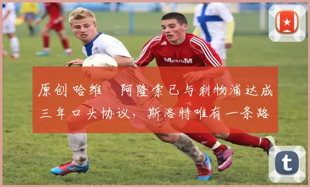 原创 哈维・阿隆索已与利物浦达成三年口头协议，斯洛特唯有一条路可 “翻盘”