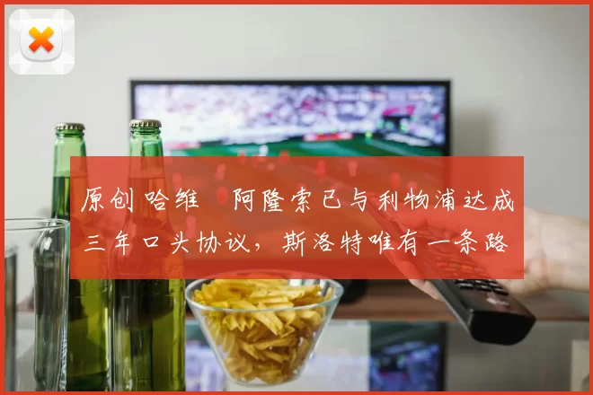 原创 哈维・阿隆索已与利物浦达成三年口头协议，斯洛特唯有一条路可 “翻盘”