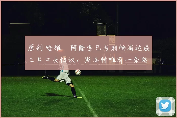 原创 哈维・阿隆索已与利物浦达成三年口头协议，斯洛特唯有一条路可 “翻盘”