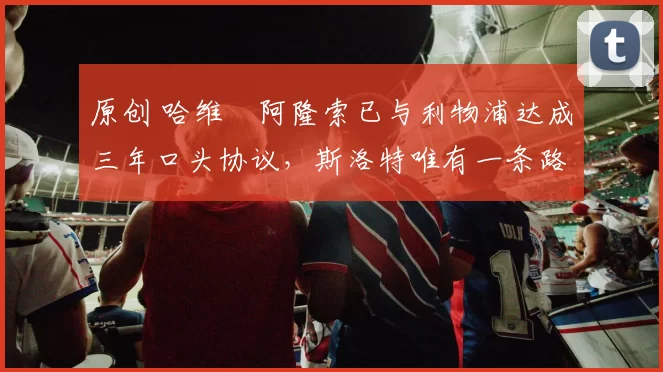 原创 哈维・阿隆索已与利物浦达成三年口头协议，斯洛特唯有一条路可 “翻盘”