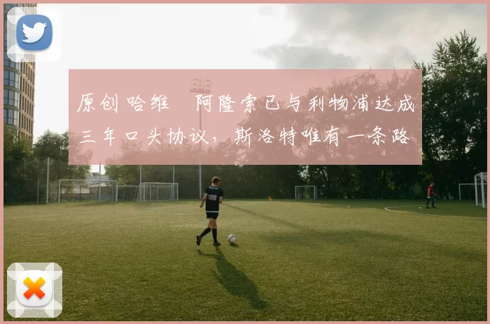 原创 哈维・阿隆索已与利物浦达成三年口头协议,斯洛特唯有一条路可 “翻盘”