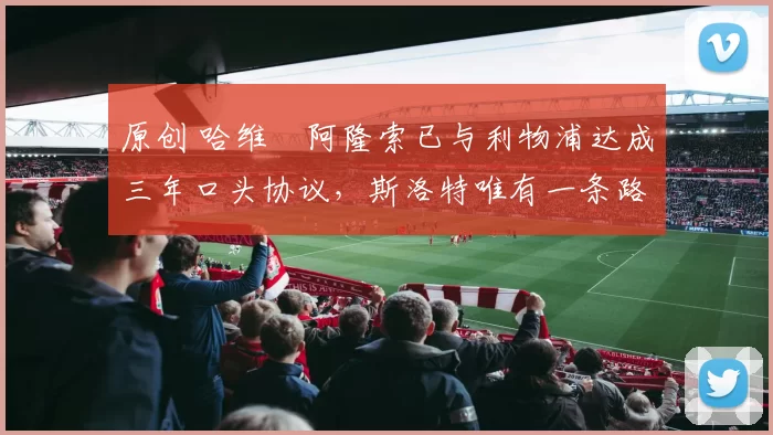 原创 哈维・阿隆索已与利物浦达成三年口头协议，斯洛特唯有一条路可 “翻盘”