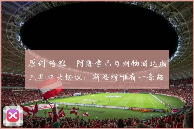 原创 哈维・阿隆索已与利物浦达成三年口头协议，斯洛特唯有一条路可 “翻盘”