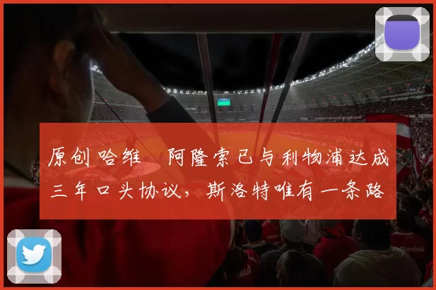 原创 哈维・阿隆索已与利物浦达成三年口头协议，斯洛特唯有一条路可 “翻盘”