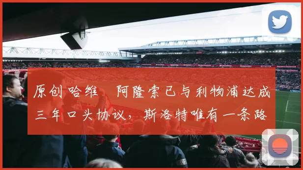 原创 哈维・阿隆索已与利物浦达成三年口头协议，斯洛特唯有一条路可 “翻盘”