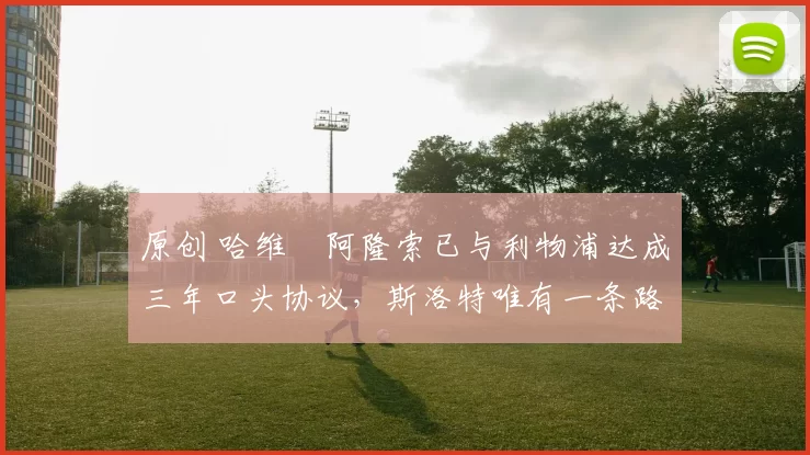 原创 哈维・阿隆索已与利物浦达成三年口头协议，斯洛特唯有一条路可 “翻盘”