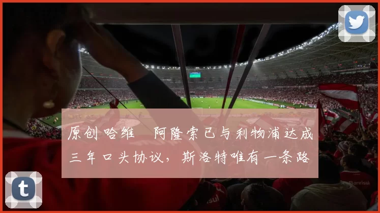 原创 哈维・阿隆索已与利物浦达成三年口头协议，斯洛特唯有一条路可 “翻盘”