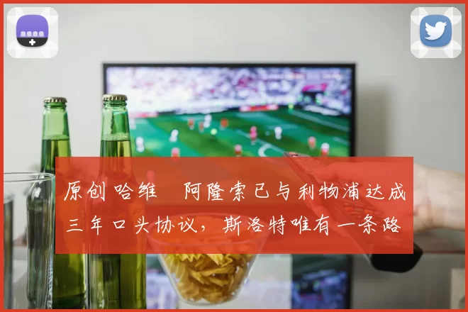 原创 哈维・阿隆索已与利物浦达成三年口头协议，斯洛特唯有一条路可 “翻盘”