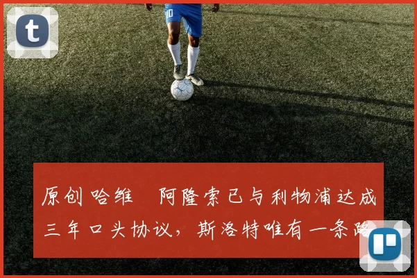 原创 哈维・阿隆索已与利物浦达成三年口头协议，斯洛特唯有一条路可 “翻盘”