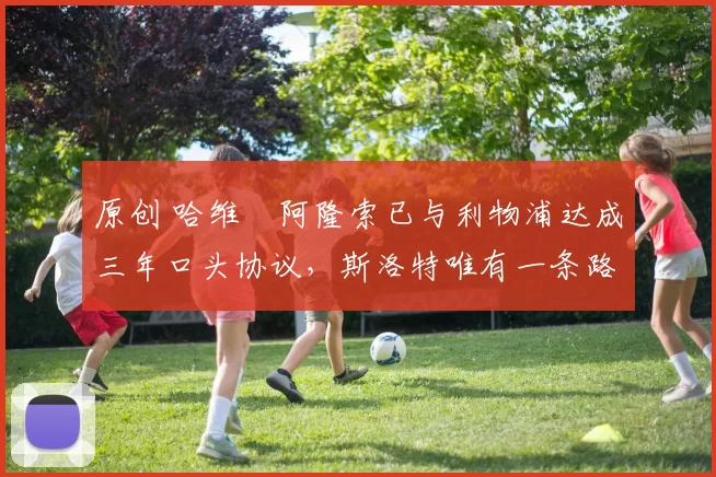 原创 哈维・阿隆索已与利物浦达成三年口头协议，斯洛特唯有一条路可 “翻盘”