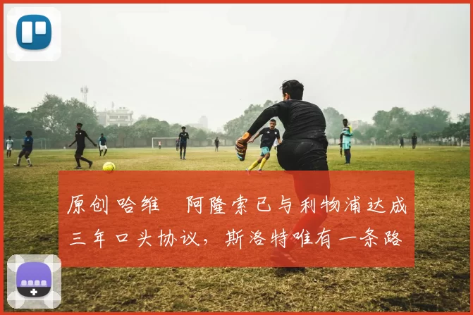 原创 哈维・阿隆索已与利物浦达成三年口头协议，斯洛特唯有一条路可 “翻盘”