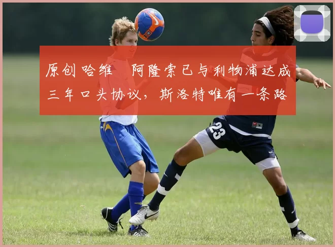 原创 哈维・阿隆索已与利物浦达成三年口头协议，斯洛特唯有一条路可 “翻盘”