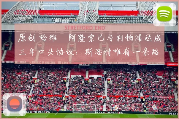 原创 哈维・阿隆索已与利物浦达成三年口头协议，斯洛特唯有一条路可 “翻盘”