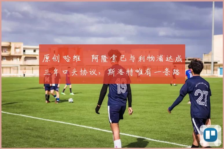 原创 哈维・阿隆索已与利物浦达成三年口头协议，斯洛特唯有一条路可 “翻盘”