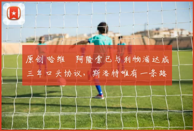 原创 哈维・阿隆索已与利物浦达成三年口头协议，斯洛特唯有一条路可 “翻盘”