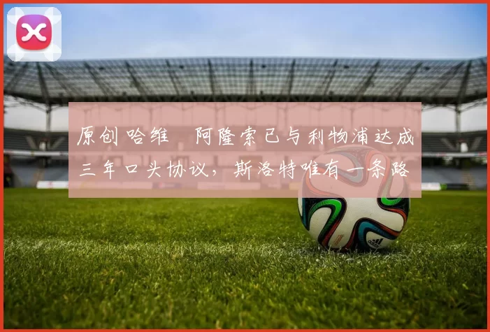 原创 哈维・阿隆索已与利物浦达成三年口头协议，斯洛特唯有一条路可 “翻盘”