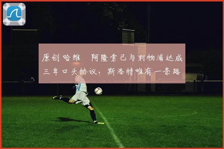 原创 哈维・阿隆索已与利物浦达成三年口头协议，斯洛特唯有一条路可 “翻盘”