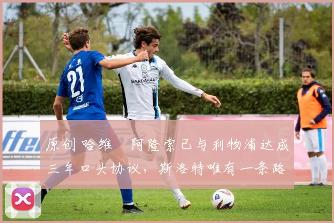 原创 哈维・阿隆索已与利物浦达成三年口头协议,斯洛特唯有一条路可 “翻盘”