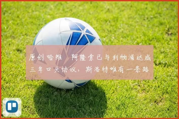 原创 哈维・阿隆索已与利物浦达成三年口头协议，斯洛特唯有一条路可 “翻盘”