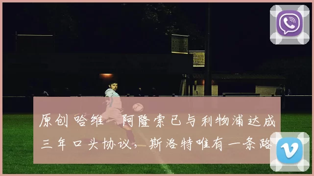 原创 哈维・阿隆索已与利物浦达成三年口头协议，斯洛特唯有一条路可 “翻盘”