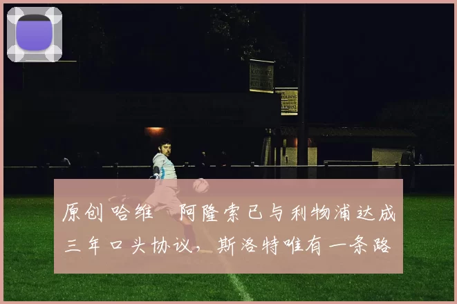 原创 哈维・阿隆索已与利物浦达成三年口头协议，斯洛特唯有一条路可 “翻盘”