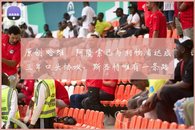 原创 哈维・阿隆索已与利物浦达成三年口头协议，斯洛特唯有一条路可 “翻盘”